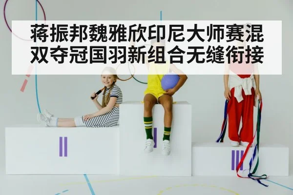 蒋振邦魏雅欣印尼大师赛混双夺冠国羽新组合无缝衔接